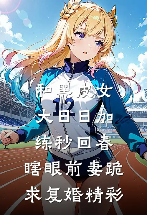 和黑皮女大日日加练秒回春，瞎眼前妻跪求复婚精彩