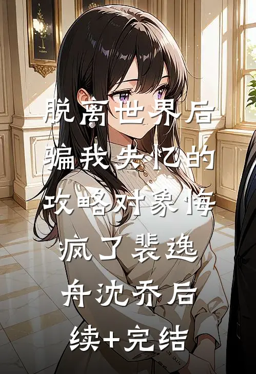 脱离世界后，骗我失忆的攻略对象悔疯了裴逸舟沈乔后续+完结
