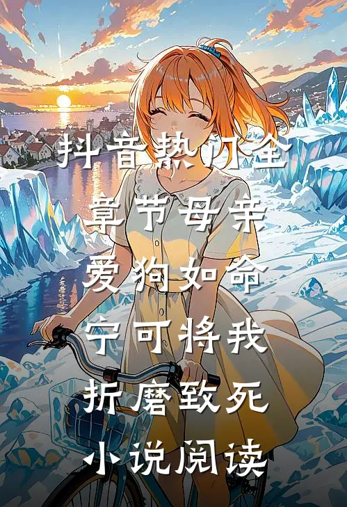抖音热门全章节_母亲爱狗如命，宁可将我折磨致死小说阅读