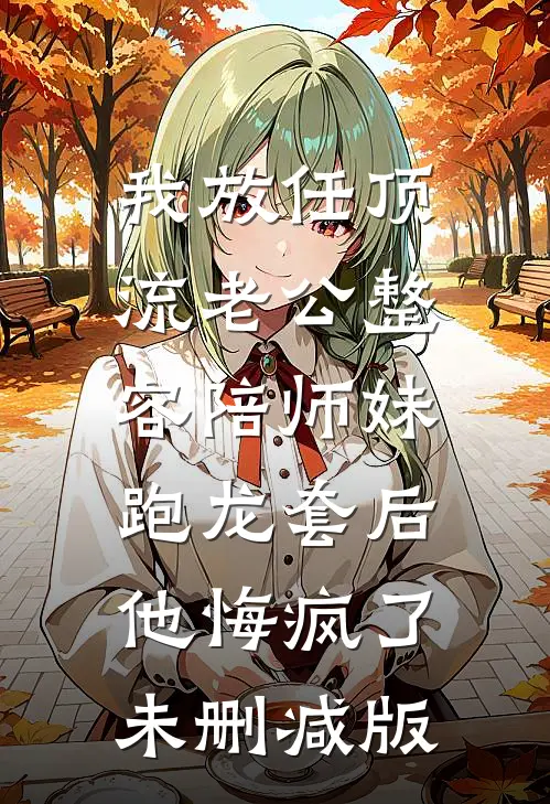 我放任顶流老公整容陪师妹跑龙套后，他悔疯了未删减版