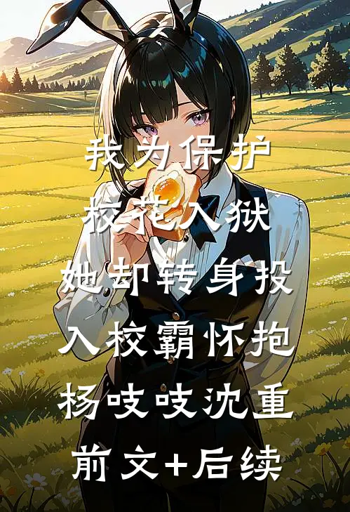 我为保护校花入狱，她却转身投入校霸怀抱杨吱吱沈重前文+后续