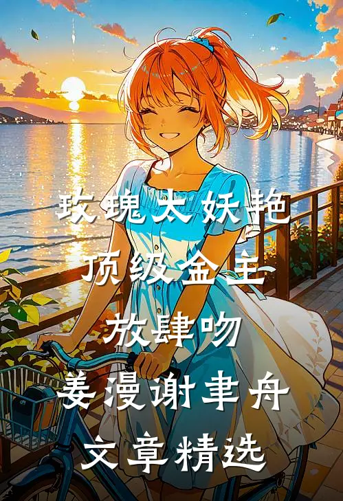 玫瑰太妖艳,顶级金主放肆吻:姜漫谢聿舟文章精选