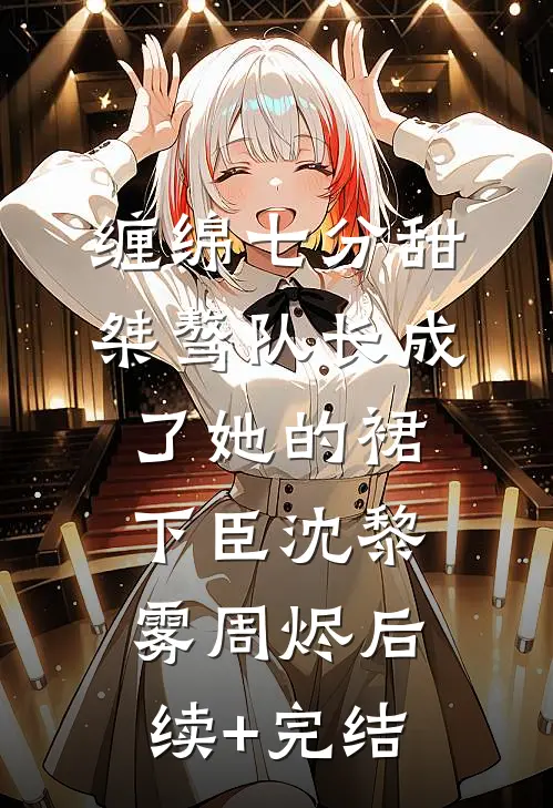 缠绵七分甜：桀骜队长成了她的裙下臣沈黎雾周烬后续+完结
