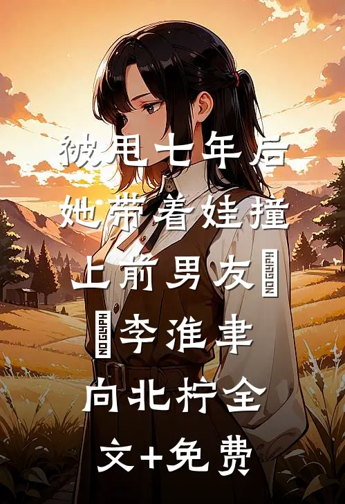 被甩七年后，她带着娃撞上前男友​​李淮聿向北柠全文+免费