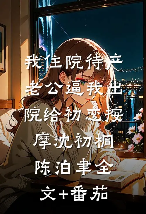 我住院待产，老公逼我出院给初恋按摩沈初桐陈泊聿全文+番茄