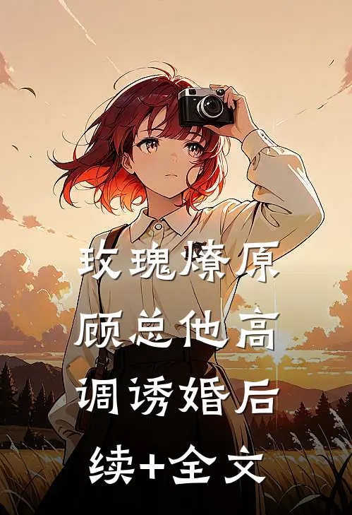 玫瑰燎原：顾总他高调诱婚后续+全文