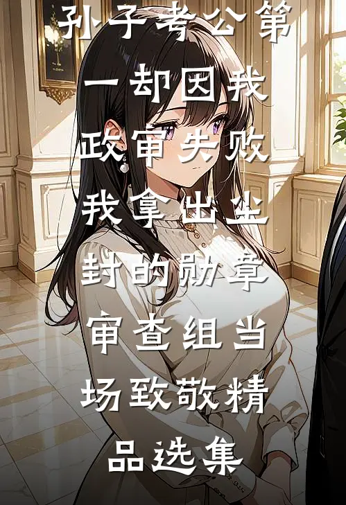 孙子考公第一却因我政审失败，我拿出尘封的勋章，审查组当场致敬精品选集