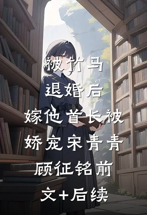 被竹马退婚后，嫁他首长被娇宠宋青青顾征铭前文+后续